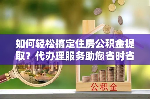 鼎湖如何轻松搞定住房公积金提取？代办理服务助您省时省力