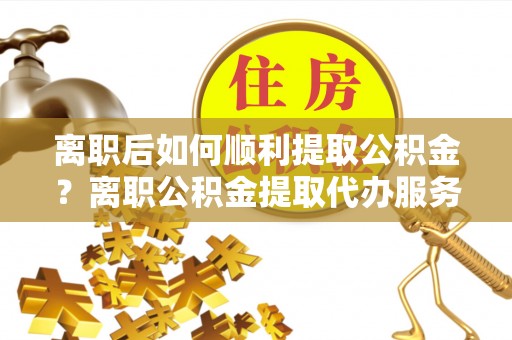 鼎湖离职后如何顺利提取公积金？离职公积金提取代办服务帮你搞定！
