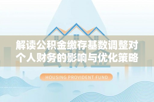 鼎湖解读公积金缴存基数调整对个人财务的影响与优化策略