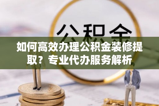 鼎湖如何高效办理公积金装修提取？专业代办服务解析