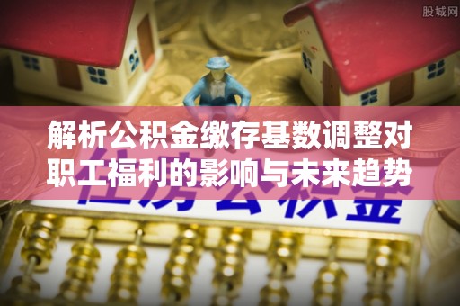 鼎湖解析公积金缴存基数调整对职工福利的影响与未来趋势