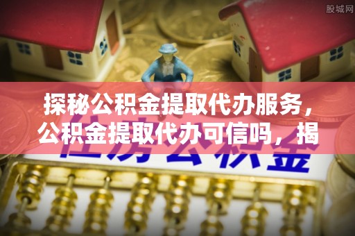 鼎湖探秘公积金提取代办服务，公积金提取代办可信吗，揭秘真相与选择指南