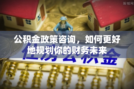 鼎湖公积金政策咨询，如何更好地规划你的财务未来