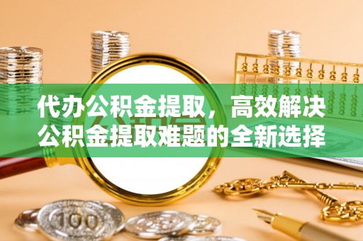 鼎湖代办公积金提取，高效解决公积金提取难题的全新选择
