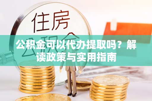 鼎湖公积金可以代办提取吗？解读政策与实用指南