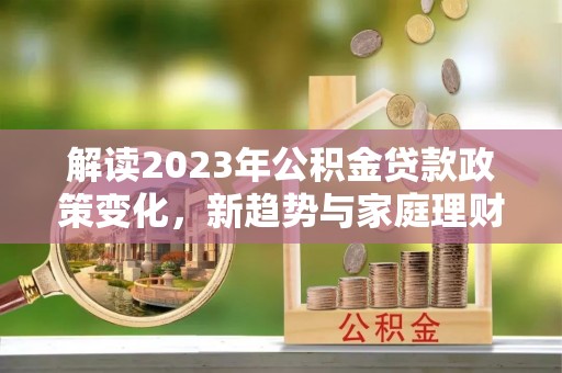 鼎湖解读2023年公积金贷款政策变化，新趋势与家庭理财规划