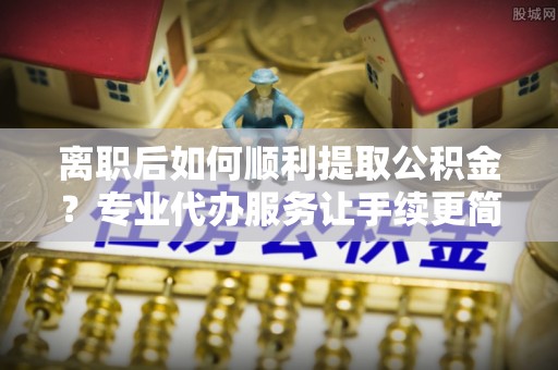 鼎湖离职后如何顺利提取公积金？专业代办服务让手续更简单