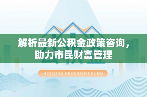 鼎湖解析最新公积金政策咨询，助力市民财富管理