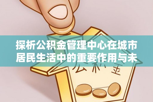 鼎湖探析公积金管理中心在城市居民生活中的重要作用与未来发展趋势