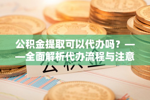 鼎湖公积金提取可以代办吗？——全面解析代办流程与注意事项
